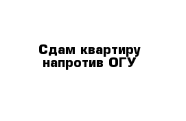 Сдам квартиру напротив ОГУ